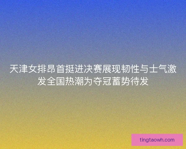 天津女排昂首挺进决赛展现韧性与士气激发全国热潮为夺冠蓄势待发