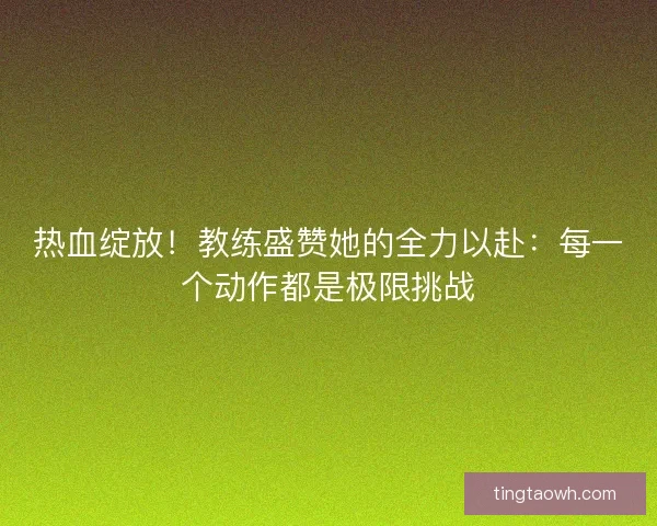 热血绽放！教练盛赞她的全力以赴：每一个动作都是极限挑战