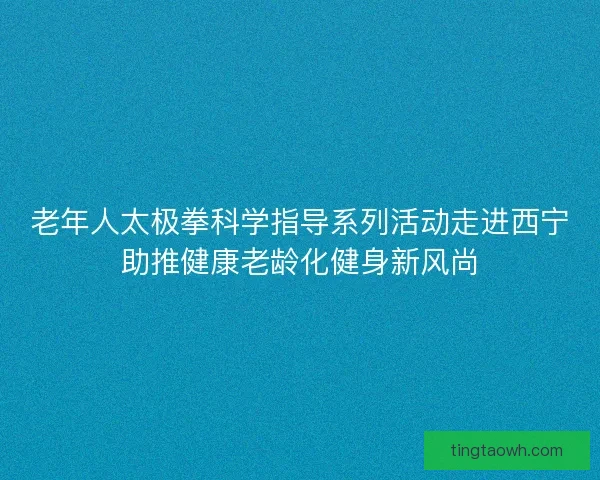 老年人太极拳科学指导系列活动走进西宁助推健康老龄化健身新风尚