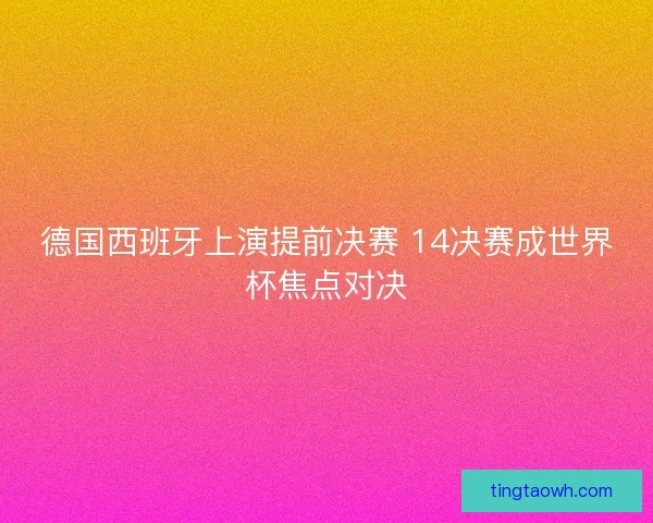 德国西班牙上演提前决赛 14决赛成世界杯焦点对决 德国西班牙上演提前决赛 14决赛成世界杯焦点对决