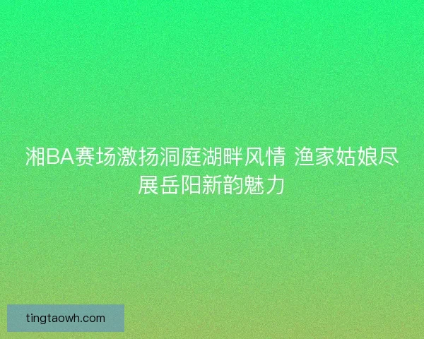湘BA赛场激扬洞庭湖畔风情 渔家姑娘尽展岳阳新韵魅力