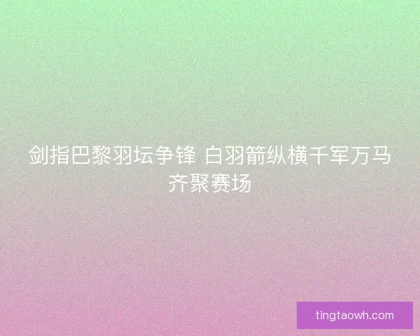 剑指巴黎羽坛争锋 白羽箭纵横千军万马齐聚赛场