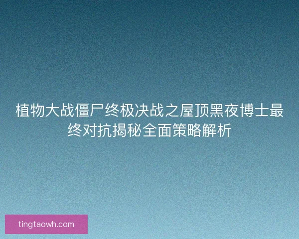 植物大战僵尸终极决战之屋顶黑夜博士最终对抗揭秘全面策略解析 植物大战僵尸终极决战之屋顶黑夜博士最终对抗揭秘全面策略解析