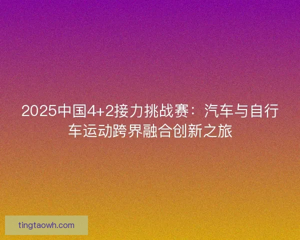 2025中国4+2接力挑战赛:汽车与自行车运动跨界融合创新之旅 2025中国4+2接力挑战赛:汽车与自行车运动跨界融合创新之旅