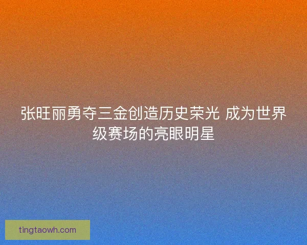 张旺丽勇夺三金创造历史荣光 成为世界级赛场的亮眼明星 张旺丽勇夺三金创造历史荣光 成为世界级赛场的亮眼明星