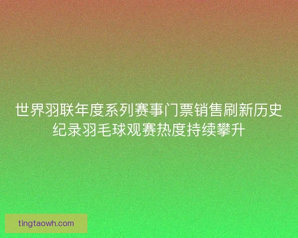世界羽联年度系列赛事门票销售刷新历史纪录羽毛球观赛热度持续攀升