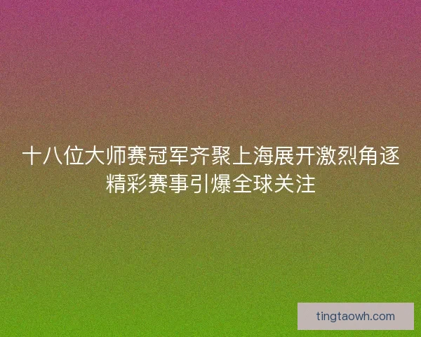 十八位大师赛冠军齐聚上海展开激烈角逐精彩赛事引爆全球关注