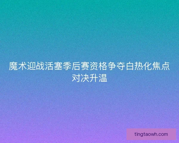 魔术迎战活塞季后赛资格争夺白热化焦点对决升温 魔术迎战活塞季后赛资格争夺白热化焦点对决升温