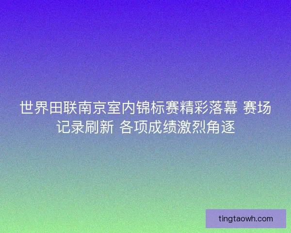 世界田联南京室内锦标赛精彩落幕 赛场记录刷新 各项成绩激烈角逐