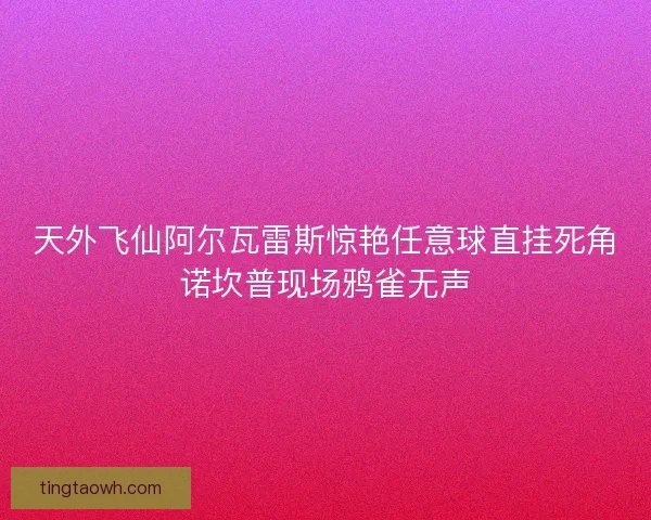 天外飞仙阿尔瓦雷斯惊艳任意球直挂死角诺坎普现场鸦雀无声 天外飞仙阿尔瓦雷斯惊艳任意球直挂死角诺坎普现场鸦雀无声