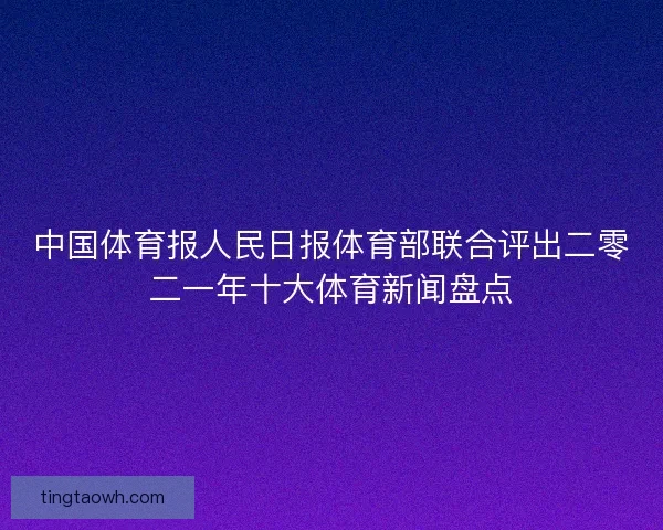 中国体育报人民日报体育部联合评出二零二一年十大体育新闻盘点 中国体育报人民日报体育部联合评出二零二一年十大体育新闻盘点