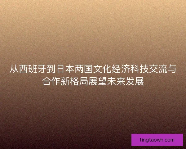 从西班牙到日本两国文化经济科技交流与合作新格局展望未来发展 从西班牙到日本两国文化经济科技交流与合作新格局展望未来发展