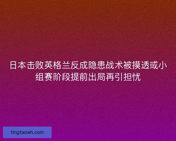 日本击败英格兰反成隐患战术被摸透或小组赛阶段提前出局再引担忧 日本击败英格兰反成隐患战术被摸透或小组赛阶段提前出局再引担忧