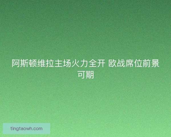 阿斯顿维拉主场火力全开 欧战席位前景可期 阿斯顿维拉主场火力全开 欧战席位前景可期