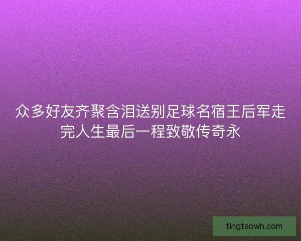 众多好友齐聚含泪送别足球名宿王后军走完人生最后一程致敬传奇永